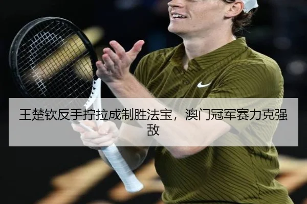 王楚钦反手拧拉成制胜法宝，澳门冠军赛力克强敌