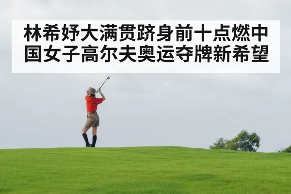 林希妤大满贯跻身前十点燃中国女子高尔夫奥运夺牌新希望