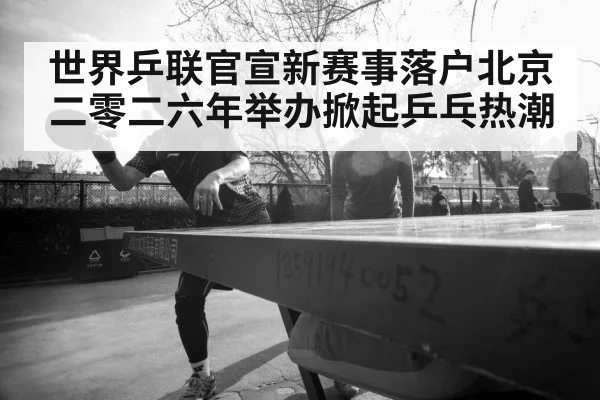 世界乒联官宣新赛事落户北京二零二六年举办掀起乒乓热潮