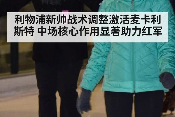 利物浦新帅战术调整激活麦卡利斯特 中场核心作用显著助力红军